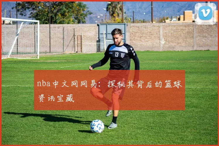 nba中文网网易：探秘其背后的篮球资讯宝藏
