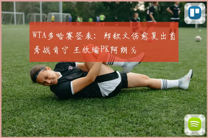 WTA多哈赛签表：郑钦文伤愈复出首秀战肯宁 王欣瑜PK阿朗戈