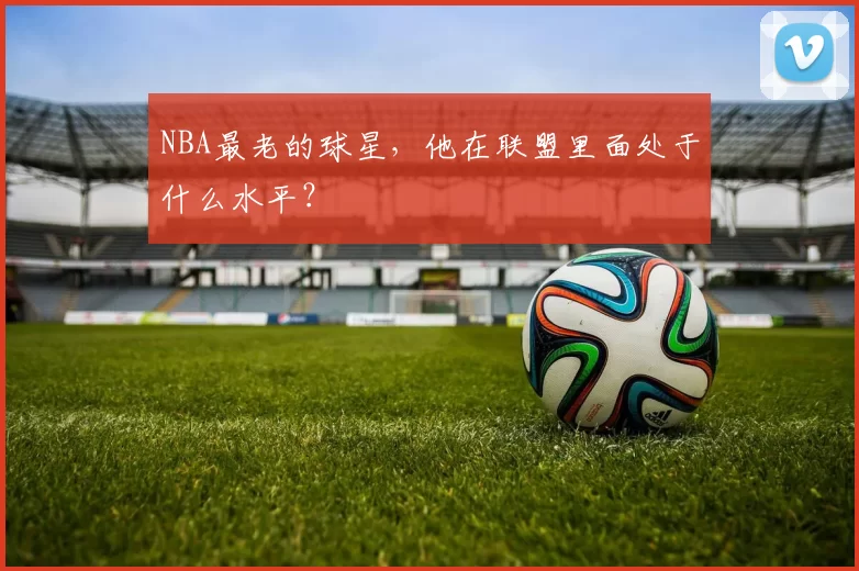 NBA最老的球星，他在联盟里面处于什么水平？