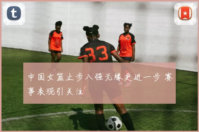 中国女篮止步八强无缘更进一步 赛事表现引关注