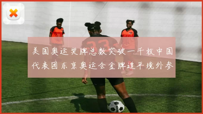 美国奥运奖牌总数突破一千枚中国代表团东京奥运会金牌追平境外参赛最好成绩