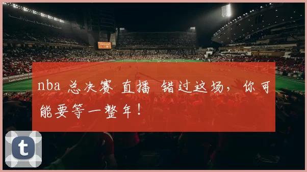 nba 总决赛 直播 错过这场，你可能要等一整年！