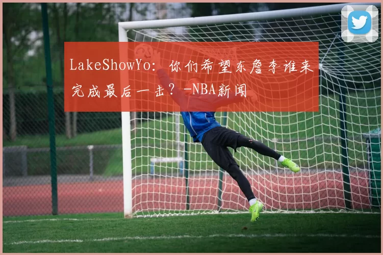 LakeShowYo:你们希望东詹李谁来完成最后一击?-NBA新闻