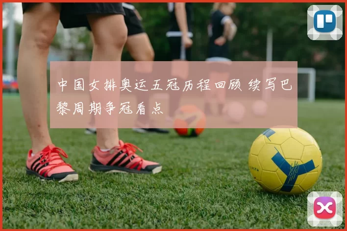 中国女排奥运五冠历程回顾 续写巴黎周期争冠看点