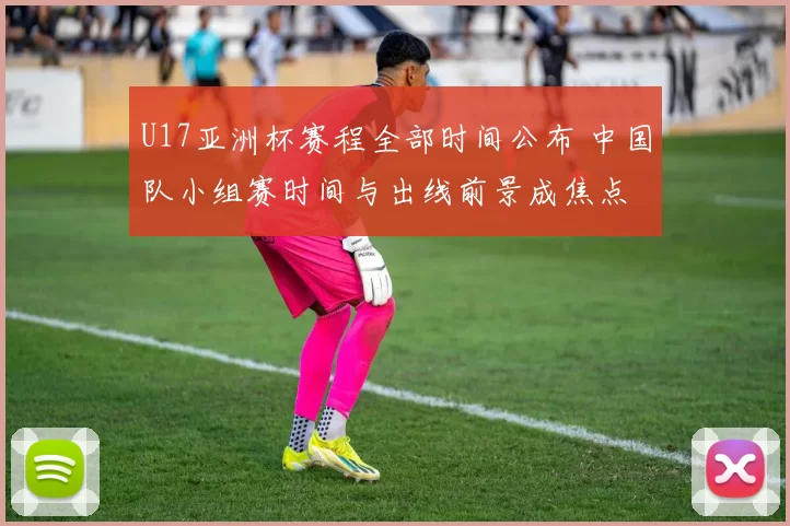 U17亚洲杯赛程全部时间公布 中国队小组赛时间与出线前景成焦点