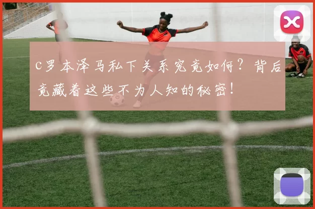 c罗本泽马私下关系究竟如何？背后竟藏着这些不为人知的秘密！