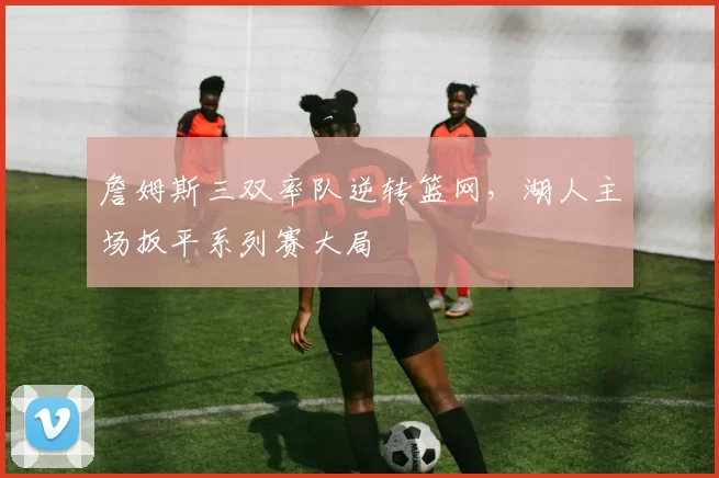 詹姆斯三双率队逆转篮网，湖人主场扳平系列赛大局