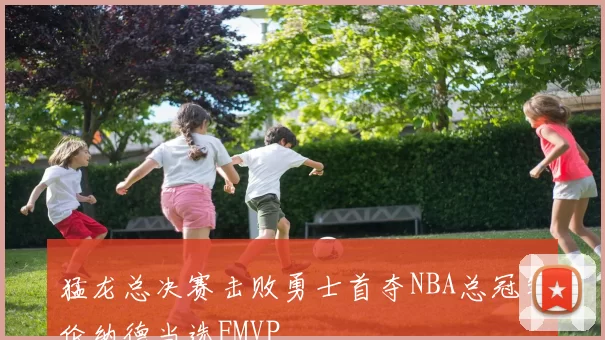 猛龙总决赛击败勇士首夺NBA总冠军伦纳德当选FMVP