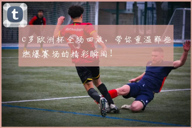 c罗欧洲杯全场回放，带你重温那些燃爆赛场的精彩瞬间！