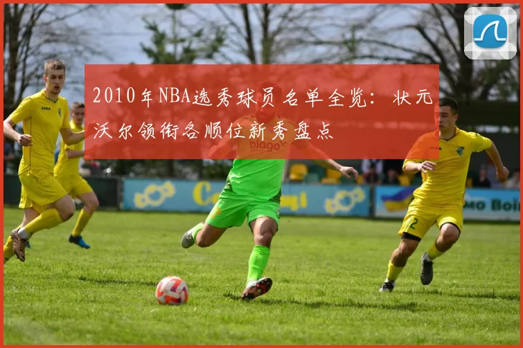 2010年NBA选秀球员名单全览：状元沃尔领衔各顺位新秀盘点