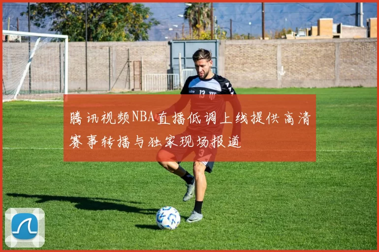 腾讯视频NBA直播低调上线提供高清赛事转播与独家现场报道