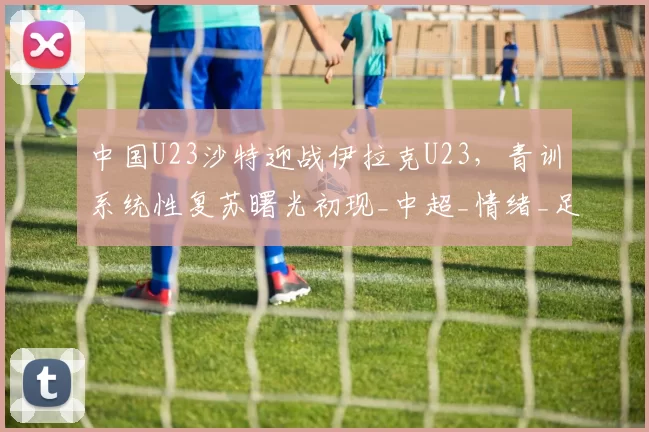 中国U23沙特迎战伊拉克U23，青训系统性复苏曙光初现_中超_情绪_足球