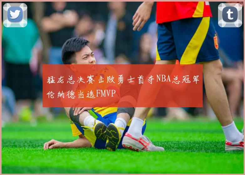 猛龙总决赛击败勇士首夺NBA总冠军伦纳德当选FMVP