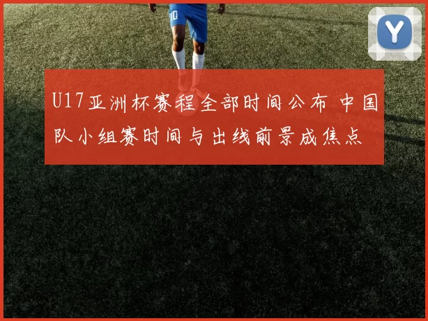 U17亚洲杯赛程全部时间公布 中国队小组赛时间与出线前景成焦点