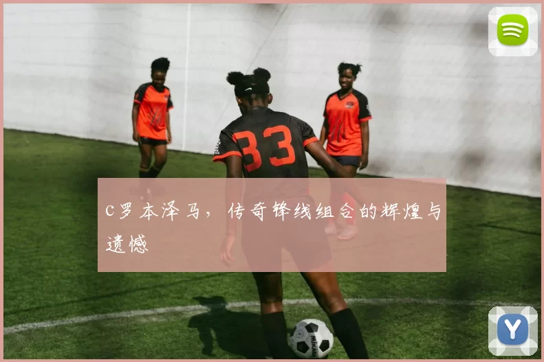 c罗本泽马，传奇锋线组合的辉煌与遗憾