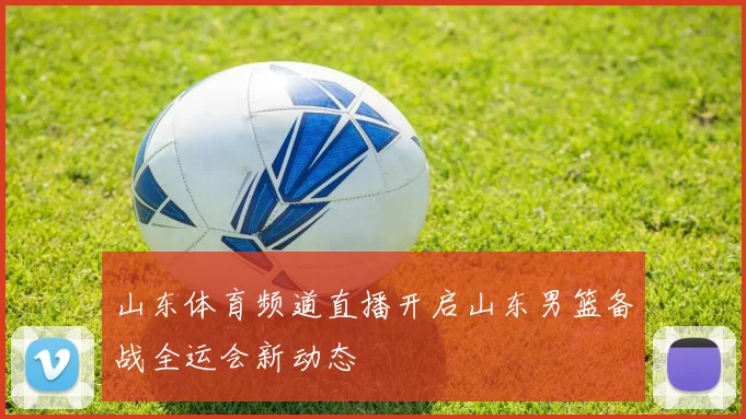 山东体育频道直播开启山东男篮备战全运会新动态