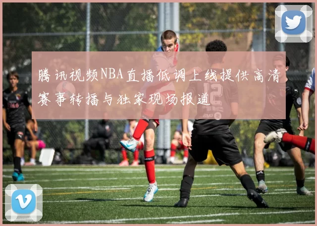 腾讯视频NBA直播低调上线提供高清赛事转播与独家现场报道