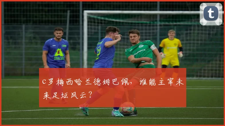 c罗梅西哈兰德姆巴佩，谁能主宰未来足坛风云？