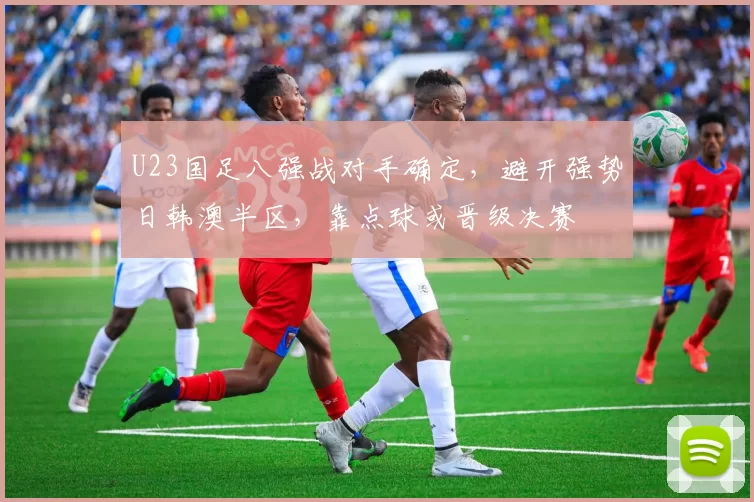 U23国足八强战对手确定，避开强势日韩澳半区，靠点球或晋级决赛