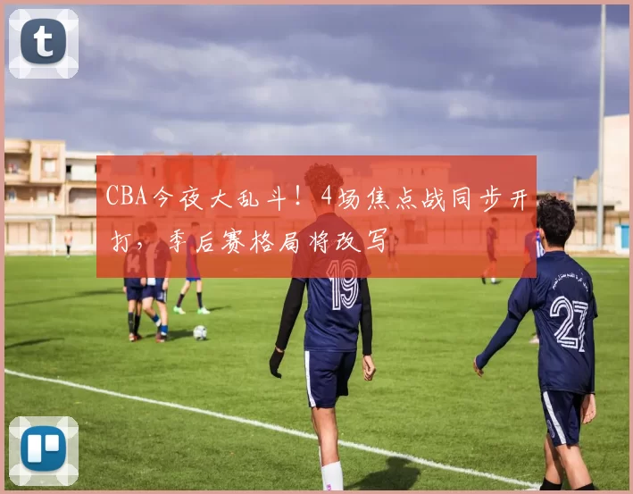 CBA今夜大乱斗！4场焦点战同步开打，季后赛格局将改写