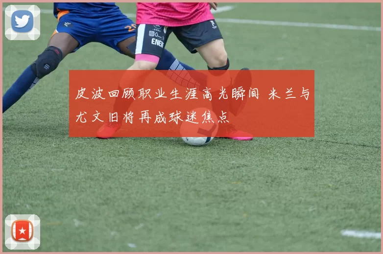 皮波回顾职业生涯高光瞬间 米兰与尤文旧将再成球迷焦点