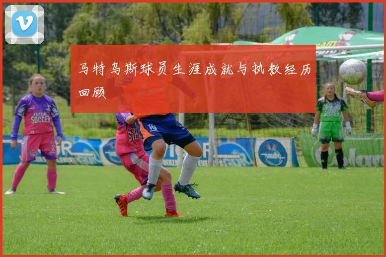 马特乌斯球员生涯成就与执教经历回顾