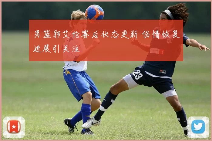 男篮郭艾伦赛后状态更新 伤情恢复进展引关注