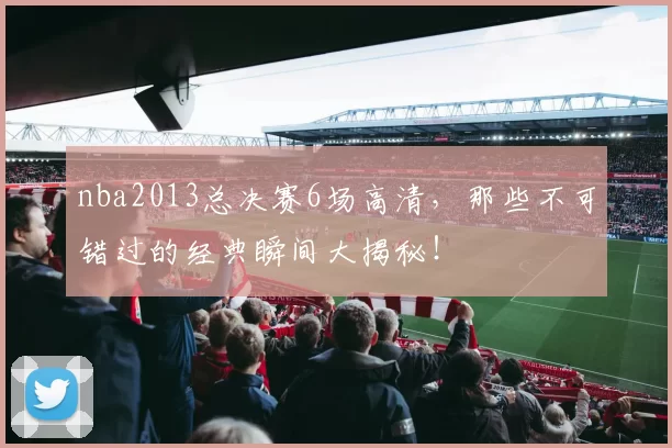 nba2013总决赛6场高清，那些不可错过的经典瞬间大揭秘！