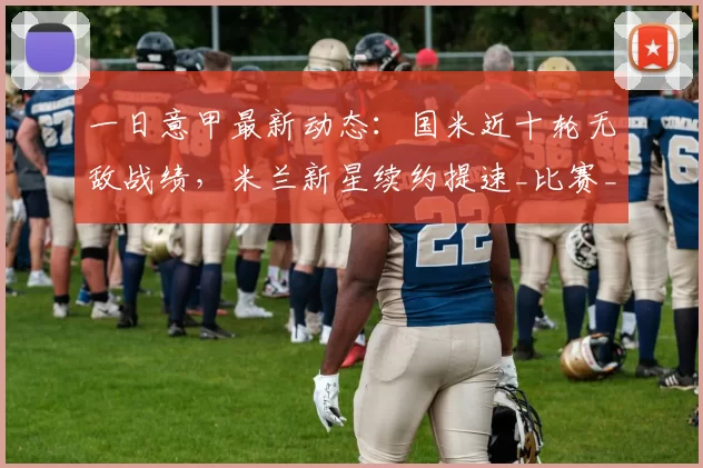 一日意甲最新动态:国米近十轮无敌战绩,米兰新星续约提速_比赛_联赛_欧冠