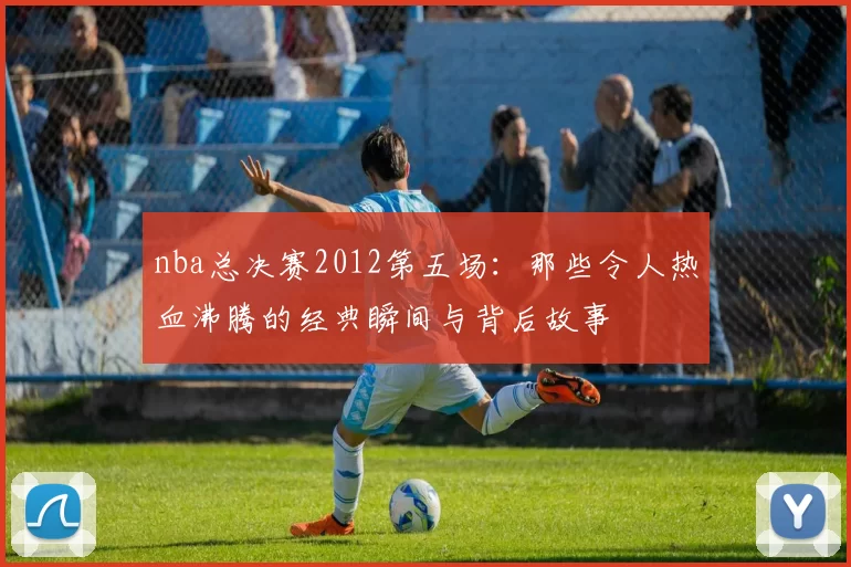 nba总决赛2012第五场：那些令人热血沸腾的经典瞬间与背后故事