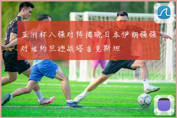 亚洲杯八强对阵揭晓日本伊朗强强对话约旦迎战塔吉克斯坦