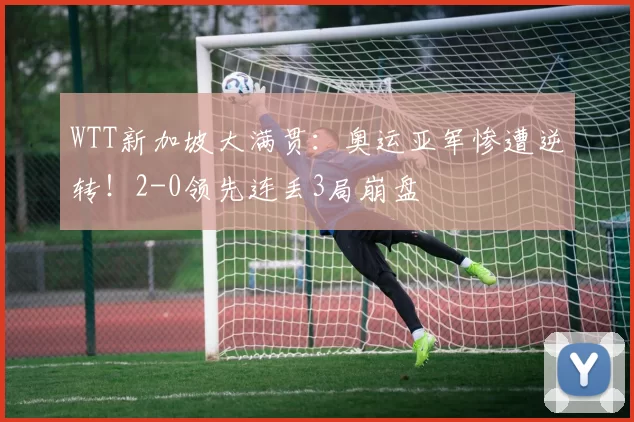 WTT新加坡大满贯：奥运亚军惨遭逆转！2-0领先连丢3局崩盘