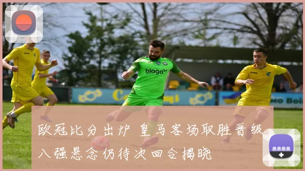 欧冠比分出炉 皇马客场取胜晋级 八强悬念仍待次回合揭晓