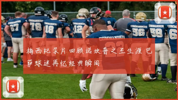 梅西纪录片回顾诺坎普之王生涯 巴萨球迷再忆经典瞬间