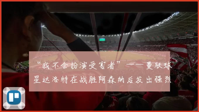 “我不会扮演受害者”——曼联球星达洛特在战胜阿森纳后发出强烈声明
