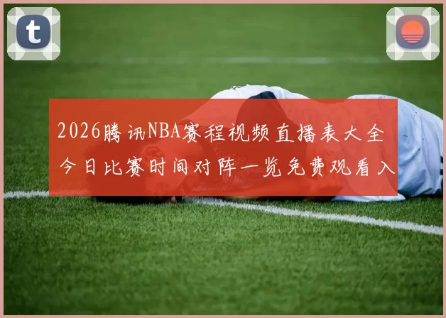 2026腾讯NBA赛程视频直播表大全 今日比赛时间对阵一览免费观看入口