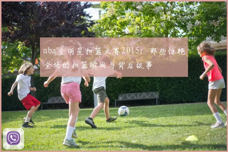 nba全明星扣篮大赛2015:那些惊艳全场的扣篮瞬间与背后故事