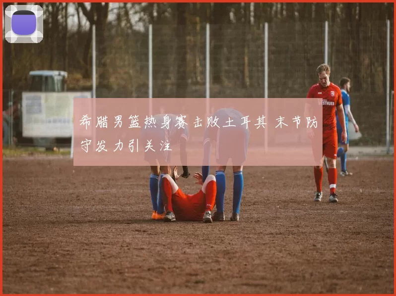 希腊男篮热身赛击败土耳其 末节防守发力引关注