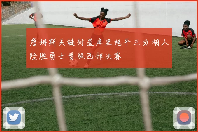 詹姆斯关键封盖库里绝平三分湖人险胜勇士晋级西部决赛