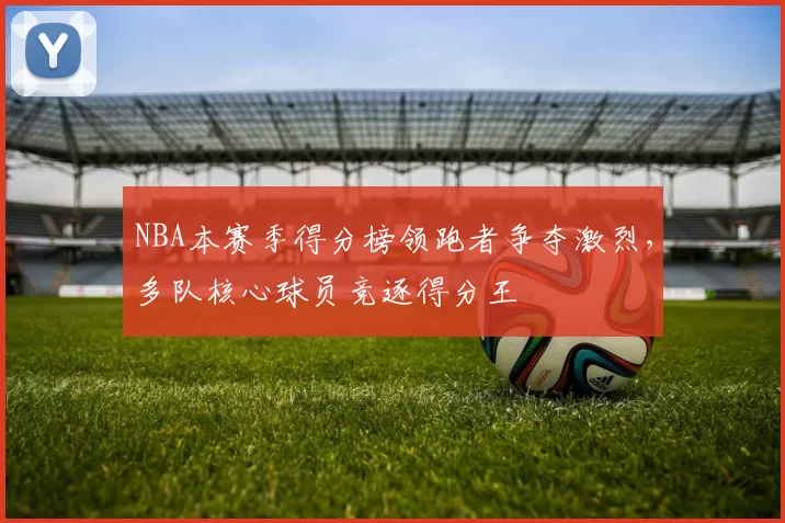NBA本赛季得分榜领跑者争夺激烈，多队核心球员竞逐得分王