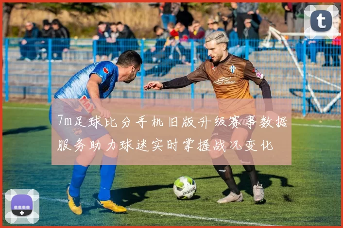 7m足球比分手机旧版升级赛事数据服务助力球迷实时掌握战况变化
