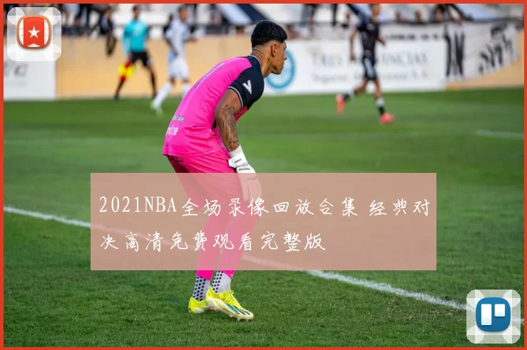 2021NBA全场录像回放合集 经典对决高清免费观看完整版