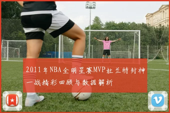 2011年NBA全明星赛MVP杜兰特封神一战精彩回顾与数据解析