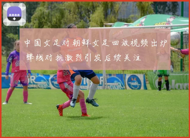 中国女足对朝鲜女足回放视频出炉 锋线对抗激烈引发后续关注