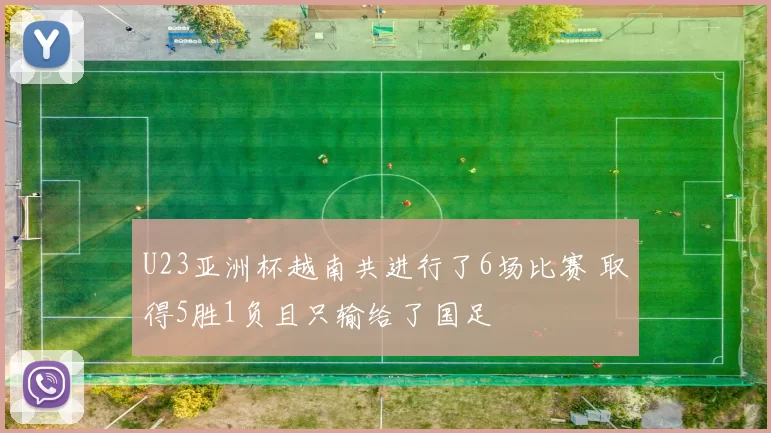 U23亚洲杯越南共进行了6场比赛 取得5胜1负且只输给了国足