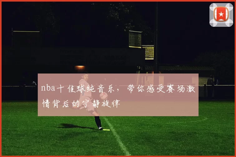 nba十佳球纯音乐,带你感受赛场激情背后的宁静旋律