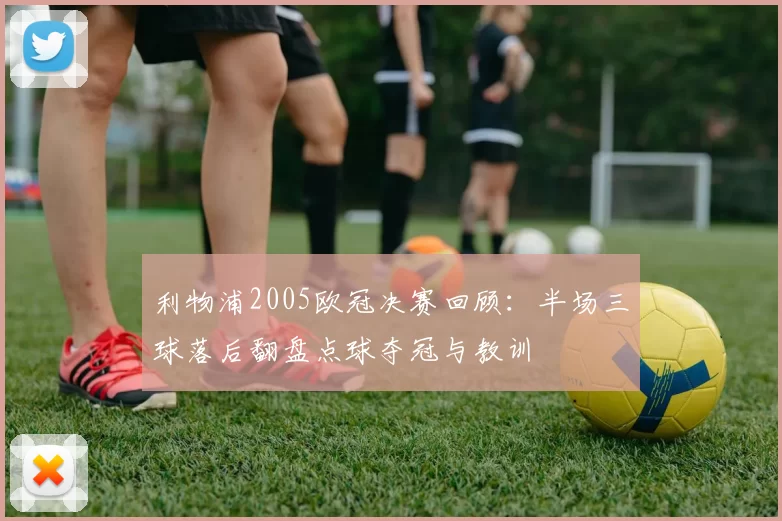 利物浦2005欧冠决赛回顾：半场三球落后翻盘点球夺冠与教训