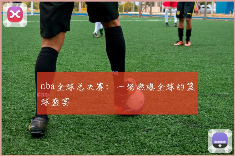 nba全球总决赛：一场燃爆全球的篮球盛宴
