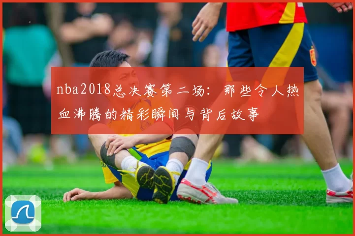 nba2018总决赛第二场：那些令人热血沸腾的精彩瞬间与背后故事