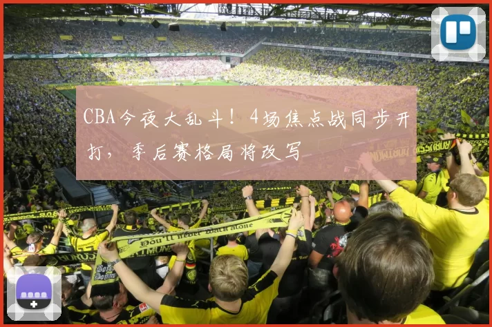 CBA今夜大乱斗！4场焦点战同步开打，季后赛格局将改写